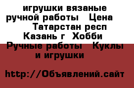 игрушки вязаные ручной работы › Цена ­ 500 - Татарстан респ., Казань г. Хобби. Ручные работы » Куклы и игрушки   